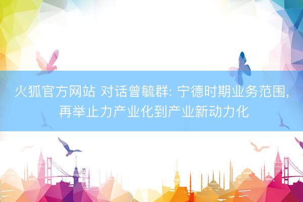 火狐官方网站 对话曾毓群: 宁德时期业务范围, 再举止力产业化到产业新动力化