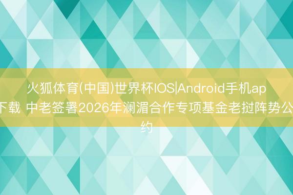 火狐体育(中国)世界杯IOS|Android手机app下载 中老签署2026年澜湄合作专项基金老挝阵势公约