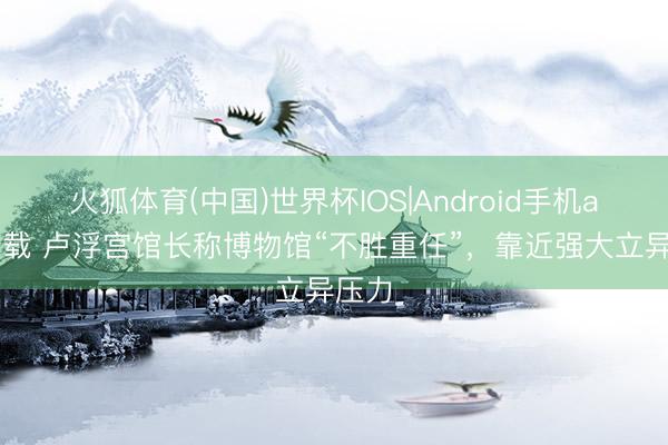 火狐体育(中国)世界杯IOS|Android手机app下载 卢浮宫馆长称博物馆“不胜重任”,靠近强大立异压力