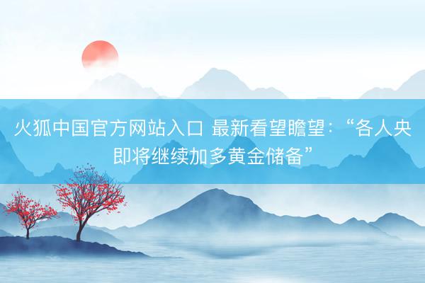 火狐中国官方网站入口 最新看望瞻望：“各人央即将继续加多黄金储备”