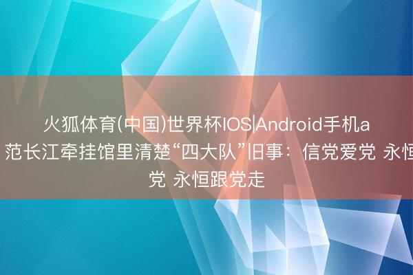 火狐体育(中国)世界杯IOS|Android手机app下载 范长江牵挂馆里清楚“四大队”旧事：信党爱党 永恒跟党走