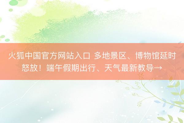 火狐中国官方网站入口 多地景区、博物馆延时怒放！端午假期出行、天气最新教导→