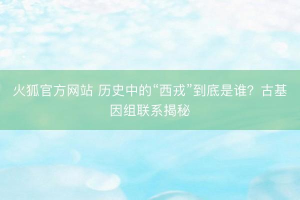 火狐官方网站 历史中的“西戎”到底是谁？古基因组联系揭秘