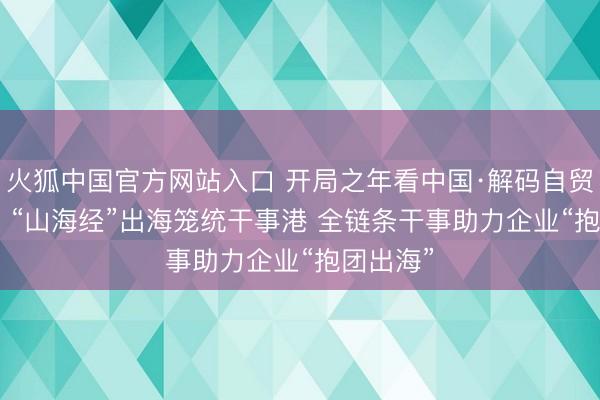 火狐中国官方网站入口 开局之年看中国·解码自贸测验区 | “山海经”出海笼统干事港 全链条干事助力企业“抱团出海”